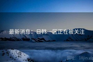 最新消息：日韩一区正在被关注