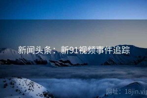 新闻头条：新91视频事件追踪