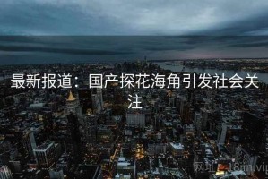 最新报道:国产探花海角引发社会关注 最新报道:国产探花海角引发社会关注