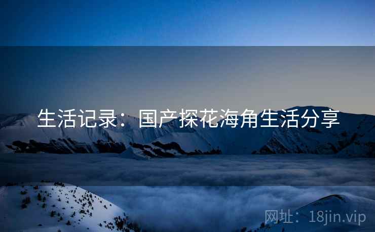 生活记录：国产探花海角生活分享