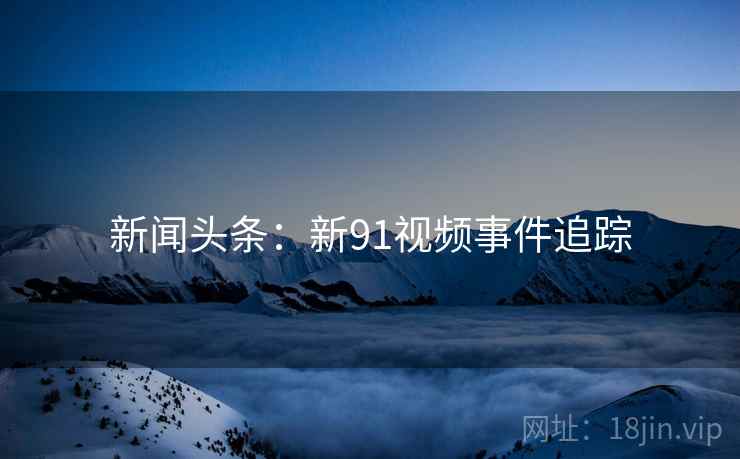 新闻头条：新91视频事件追踪