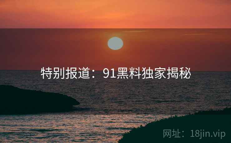 特别报道：91黑料独家揭秘
