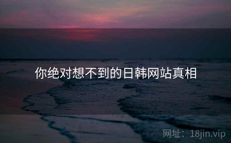 你绝对想不到的日韩网站真相 你绝对想不到的日韩网站真相